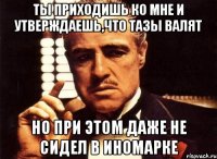 ты приходишь ко мне и утверждаешь,что тазы валят но при этом даже не сидел в иномарке