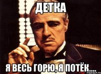 детка я весь горю, я потёк....