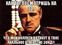 как ты посмотришь на то, что мои коллеги воткнут в твое анальное отверстие зонд?