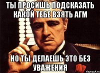 ты просишь подсказать какой тебе взять агм но ты делаешь это без уважения