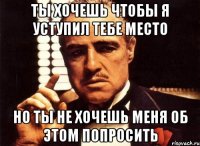 ты хочешь чтобы я уступил тебе место но ты не хочешь меня об этом попросить