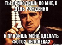 ты приходишь ко мне, в день рождения и просишь меня сделать фото? человека?