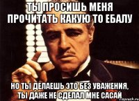 ты просишь меня прочитать какую то ебалу но ты делаешь это без уважения, ты даже не сделал мне сасай