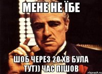 мене не їбе шоб через 20 хв була тут)) час пішов