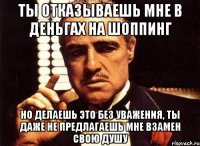 ты отказываешь мне в деньгах на шоппинг но делаешь это без уважения, ты даже не предлагаешь мне взамен свою душу