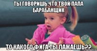 ты говоришь,что твой папа барабанщик то какого фига ты лажаешь??