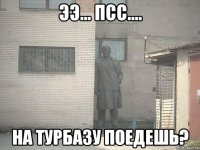 ээ... псс.... на турбазу поедешь?