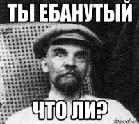 ты ебанутый что ли?