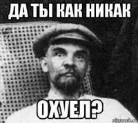 да ты как никак охуел?