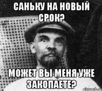 саньку на новый срок? может вы меня уже закопаете?