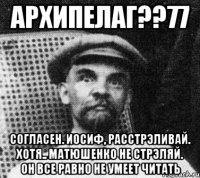 архипелаг??77 согласен. иосиф, расстрэливай. хотя.. матюшенко не стрэляй. он все равно не умеет читать