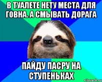 в туалете нету места для говна. а смывать дорага пайду пасру на ступеньках