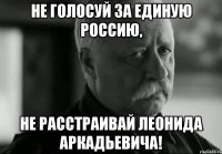 не голосуй за единую россию, не расстраивай леонида аркадьевича!