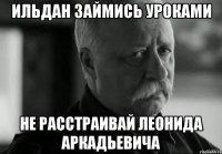 ильдан займись уроками не расстраивай леонида аркадьевича