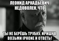 леонид аркадьевич недоволен, что ты не берёшь трубку, иришка возьми iphone и ответь!