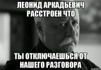 леонид аркадьевич расстроен что ты отключаешься от нашего разговора