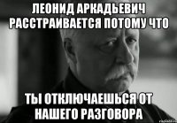 леонид аркадьевич расстраивается потому что ты отключаешься от нашего разговора