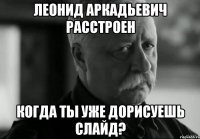 леонид аркадьевич расстроен когда ты уже дорисуешь слайд?