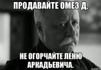 продавайте омез д, не огорчайте леню аркадьевича.