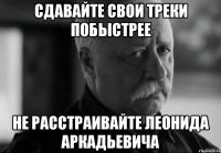 сдавайте свои треки побыстрее не расстраивайте леонида аркадьевича