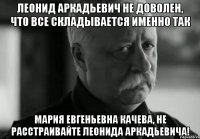 леонид аркадьевич не доволен, что все складывается именно так мария евгеньевна качева, не расстраивайте леонида аркадьевича!