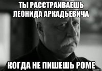 ты расстраиваешь леонида аркадьевича когда не пишешь роме