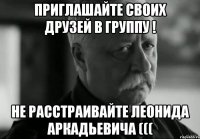 приглашайте своих друзей в группу ! не расстраивайте леонида аркадьевича (((