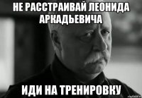 не расстраивай леонида аркадьевича иди на тренировку