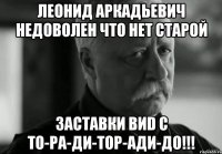 леонид аркадьевич недоволен что нет старой заставки виd с то-ра-ди-тор-ади-до!!!