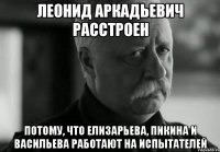 леонид аркадьевич расстроен потому, что елизарьева, пикина и васильева работают на испытателей