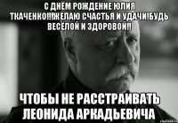 с днём рождение юлия ткаченко!!!желаю счастья и удачи!будь весёлой и здоровой!! чтобы не расстраивать леонида аркадьевича