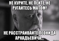 не курите, не пейте, не ругайтесь матом! не расстраивайте леонида аркадьевича...