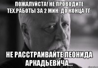 пожалуйста! не проводите тех.работы за 2 мин. до конца тг. не расстраивайте леонида аркадьевича...