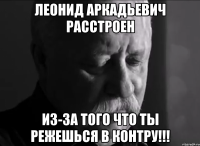 леонид аркадьевич расстроен из-за того что ты режешься в контру!!!