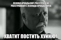 Леонид Аркадьевич расстроен не расстраивайте Леонида Аркадьевича ХВАТИТ ПОСТИТЬ ХУЙНЮ!