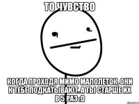 то чувство когда проходя мимо малолеток, они к тебе подкатывают. а ты старше их в 5 раз :d