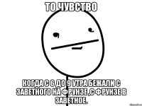 то чувство когда с 6 до 9 утра бежали с заветного на фрунзе ,с фрунзе в заветное.