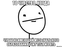 то чувство, когда чувак не имеющий музыкального образования учит тебя играть