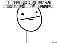 то чувство когда ты сказал важное а тебя никто не услышал 