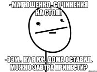 -матюшенко, сочинения на стол! -ээм.. ну я их.. дома оставил. можно завтра принести?