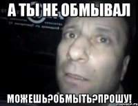 а ты не обмывал можешь?обмыть?прошу!