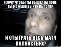 я хочу, чтобы ты вышел на поле! ты можешь выйти на поле? и отыграть весь матч полностью?