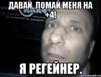 давай, ломай меня на +4! я регейнер.