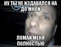 ну ты не издавался на до мной ломай меня полностью