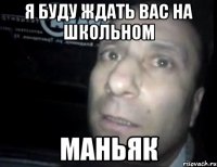 я буду ждать вас на школьном маньяк