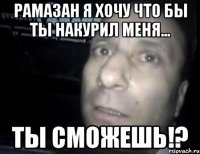 рамазан я хочу что бы ты накурил меня... ты сможешь!?