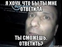 я хочу, что бы ты мне ответила ты сможешь, ответить?