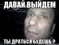 давай выйдем ты драться будешь ?