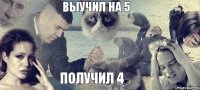 Выучил на 5 Получил 4