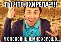 ты что охирела?!!! я спокойный.мне хорошо.